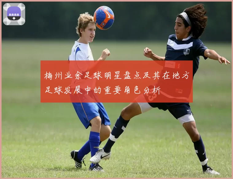 梅州业余足球明星盘点及其在地方足球发展中的重要角色分析