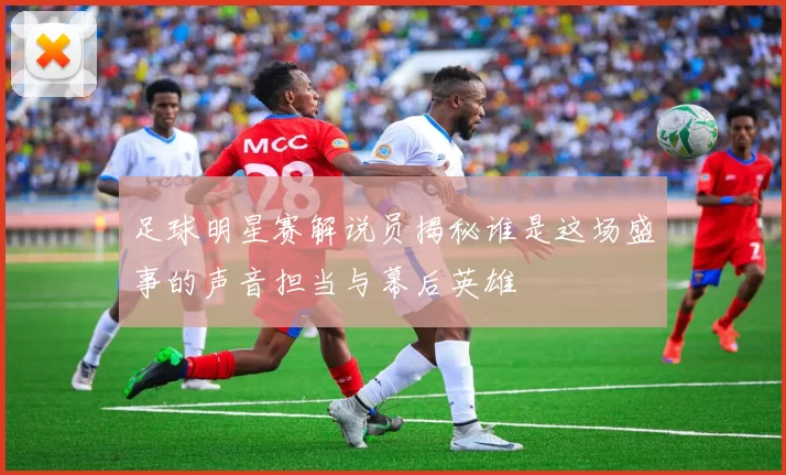 足球明星赛解说员揭秘谁是这场盛事的声音担当与幕后英雄