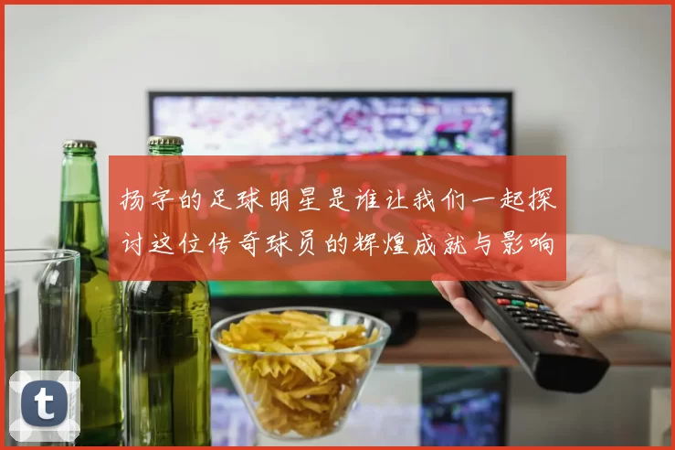 扬字的足球明星是谁让我们一起探讨这位传奇球员的辉煌成就与影响力