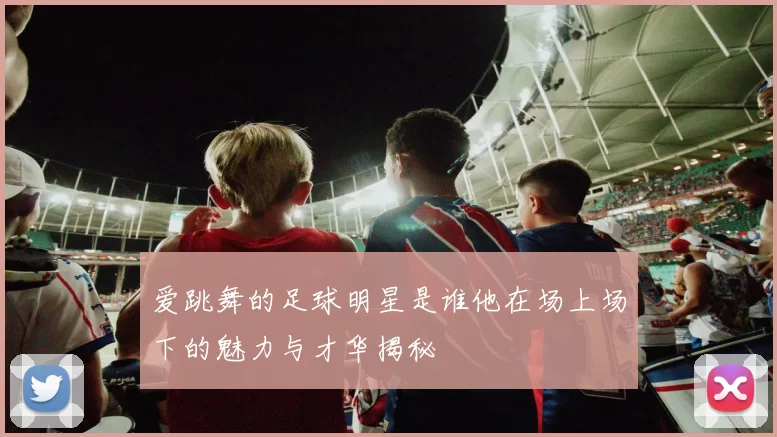 爱跳舞的足球明星是谁他在场上场下的魅力与才华揭秘