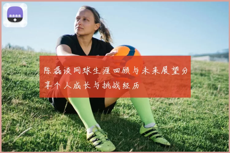 陈磊谈网球生涯回顾与未来展望分享个人成长与挑战经历