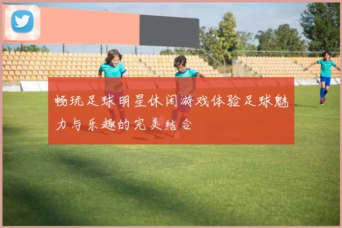 畅玩足球明星休闲游戏体验足球魅力与乐趣的完美结合