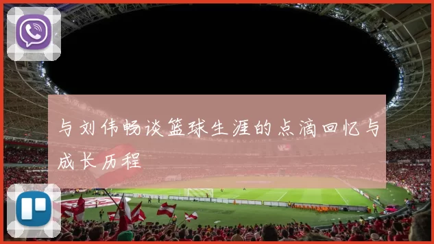 与刘伟畅谈篮球生涯的点滴回忆与成长历程
