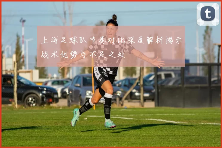 上海足球队节奏对比深度解析揭示战术优势与不足之处