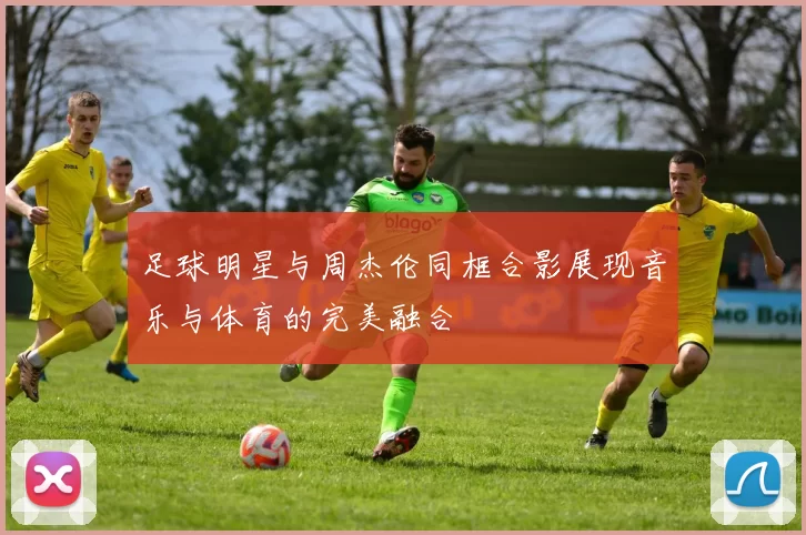 足球明星与周杰伦同框合影展现音乐与体育的完美融合