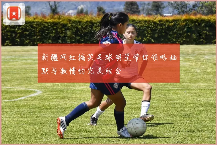 新疆网红搞笑足球明星带你领略幽默与激情的完美结合