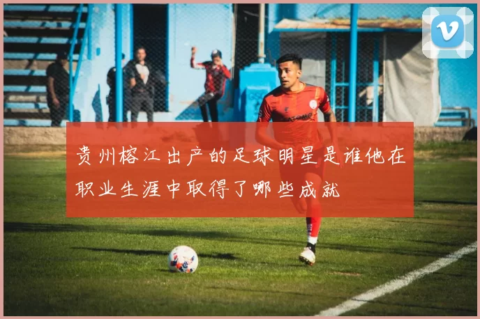 贵州榕江出产的足球明星是谁他在职业生涯中取得了哪些成就