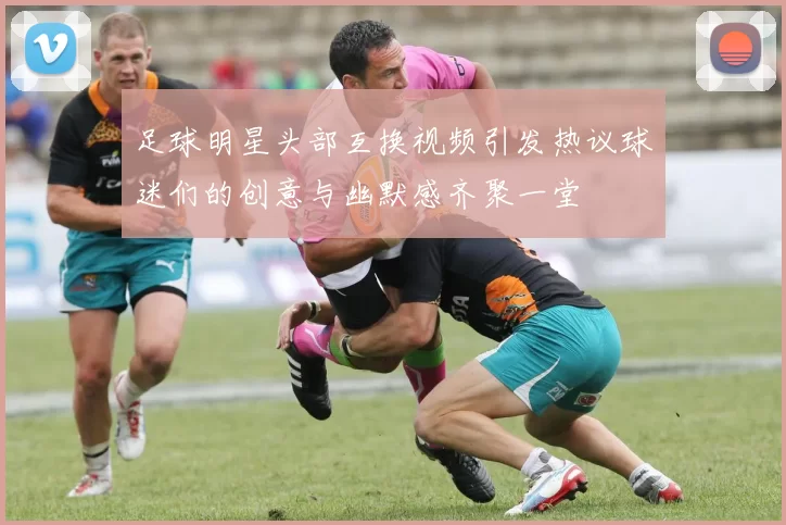 足球明星头部互换视频引发热议球迷们的创意与幽默感齐聚一堂