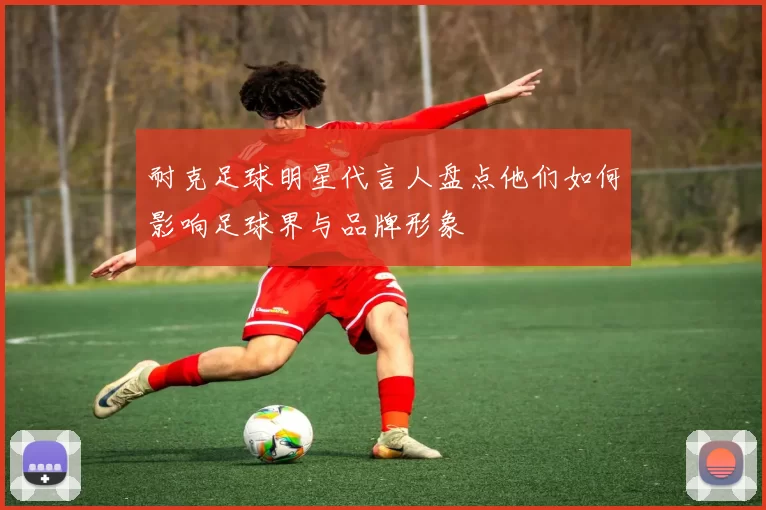 耐克足球明星代言人盘点他们如何影响足球界与品牌形象