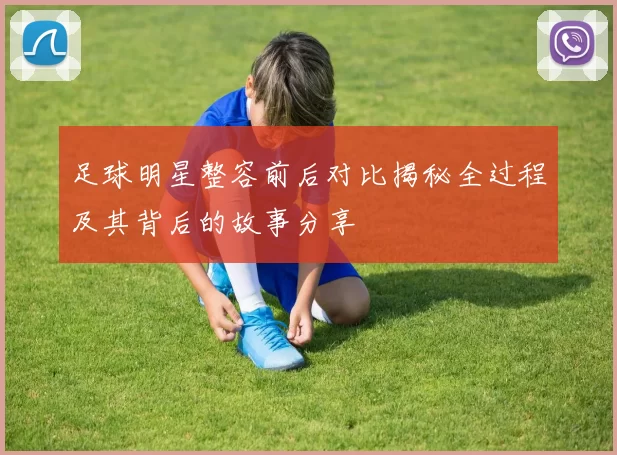足球明星整容前后对比揭秘全过程及其背后的故事分享