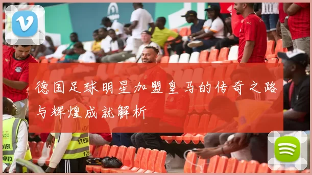 德国足球明星加盟皇马的传奇之路与辉煌成就解析