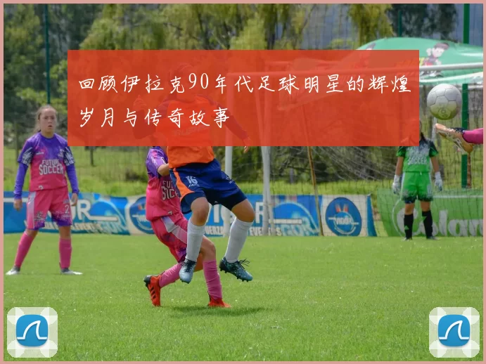 回顾伊拉克90年代足球明星的辉煌岁月与传奇故事