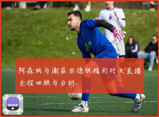 阿森纳与谢菲尔德联精彩对决直播全程回顾与分析