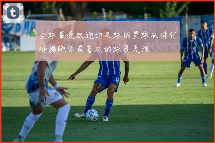 全球最受欢迎的足球明星球衣排行榜揭晓你最喜欢的球员是谁