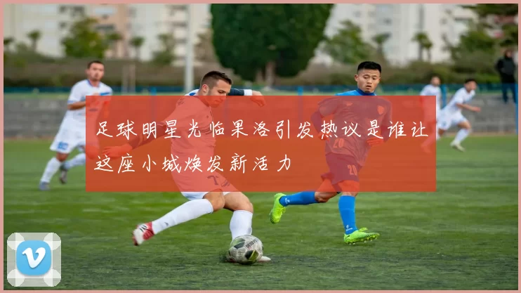足球明星光临果洛引发热议是谁让这座小城焕发新活力