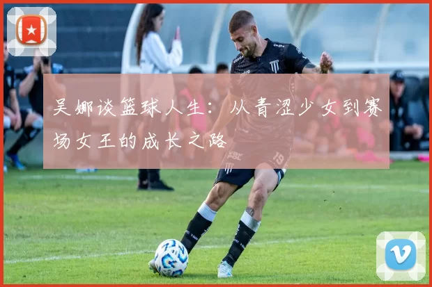 吴娜谈篮球人生：从青涩少女到赛场女王的成长之路